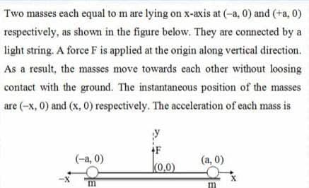 Two masses each equal to m are lying on x-axis at (-a, 0) and (+a, 0)
respectively, as shown in the figure below. They are connected by a
light string. A force F is applied at the origin along vertical direction.
As a result, the masses move towards each other without loosing
contact with the ground. The instantaneous position of the masses
are (-x, 0) and (x, 0) respectively. The acceleration of each mass is
(-a, 0)
(a, 0)
(0,0)
