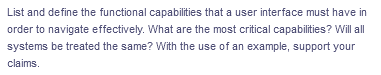 List and define the functional capabilities that a user interface must have in
order to navigate effectively. What are the most critical capabilities? Will all
systems be treated the same? With the use of an example, support your
claims.
