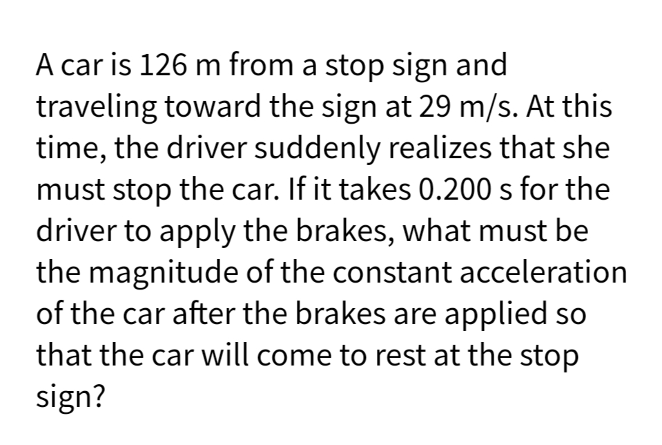 A car is 126 m from a stop sign and
traveling toward the sign at 29 m/s. At this
time, the driver suddenly realizes that she
must stop the car. If it takes 0.200 s for the
driver to apply the brakes, what must be
the magnitude of the constant acceleration
of the car after the brakes are applied so
that the car will come to rest at the stop
sign?
