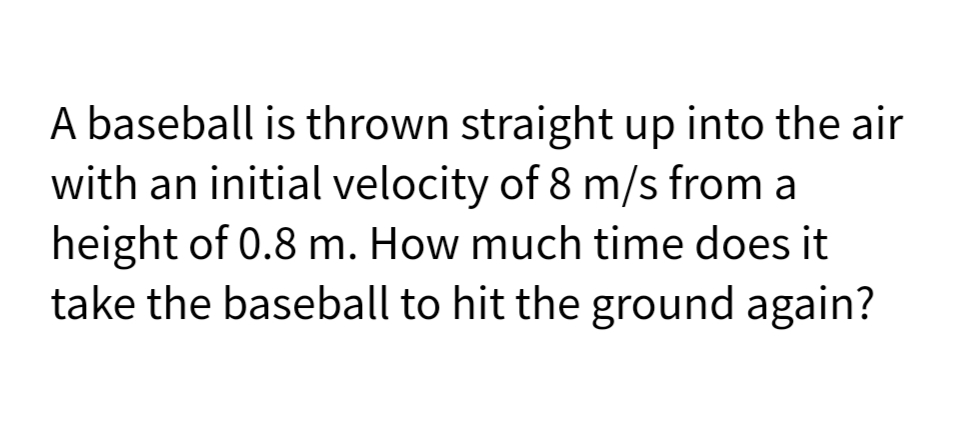 A baseball is thrown straight up into the air
with an initial velocity of 8 m/s from a
height of 0.8 m. How much time does it
take the baseball to hit the ground again?
