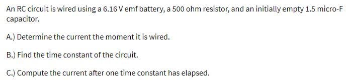 An RC circuit is wired using a 6.16 V emf battery, a 500 ohm resistor, and an initially empty 1.5 micro-F
capacitor.
A.) Determine the current the moment it is wired.
B.) Find the time constant of the circuit.
C.) Compute the current after one time constant has elapsed.
