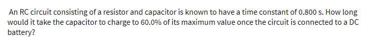 An RC circuit consisting of a resistor and capacitor is known to have a time constant of 0.800 s. How long
would it take the capacitor to charge to 60.0% of its maximum value once the circuit is connected to a DC
battery?
