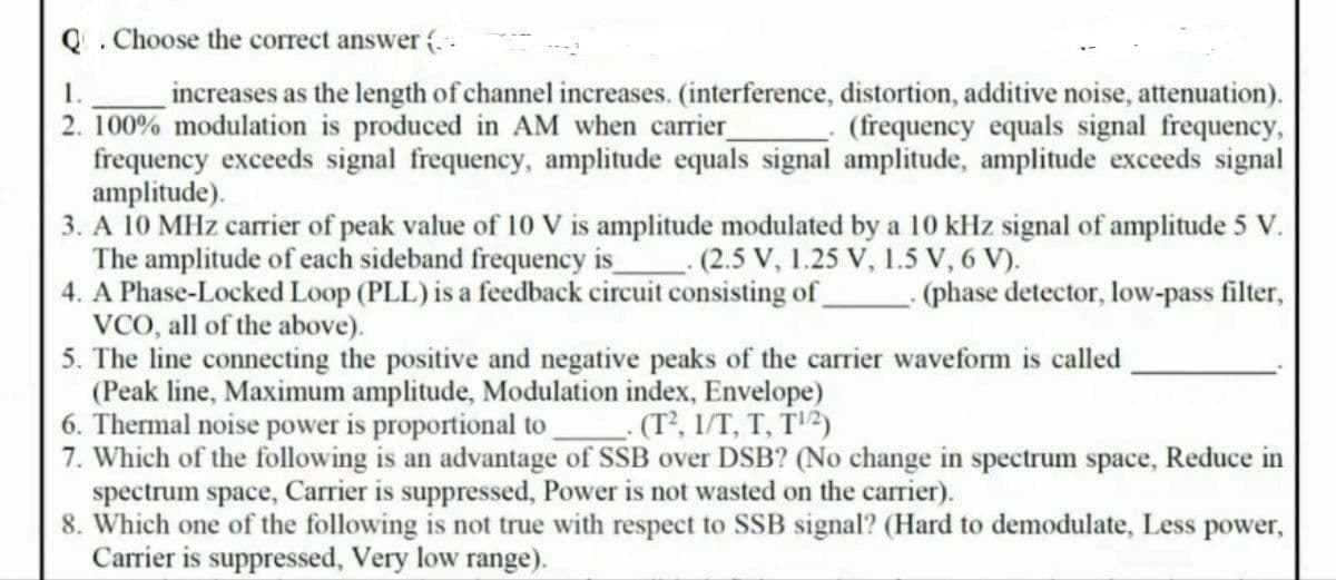 Q. Choose the correct answer (..
1.
increases as the length of channel increases. (interference, distortion, additive noise, attenuation).
2. 100% modulation is produced in AM when carrier
frequency exceeds signal frequency, amplitude equals signal amplitude, amplitude exceeds signal
amplitude).
3. A 10 MHz carrier of peak value of 10 V is amplitude modulated by a 10 kHz signal of amplitude 5 V.
The amplitude of each sideband frequency is
4. A Phase-Locked Loop (PLL) is a feedback circuit consisting of
VCO, all of the above).
5. The line connecting the positive and negative peaks of the carrier waveform is called
(Peak line, Maximum amplitude, Modulation index, Envelope)
6. Thermal noise power is proportional to (T², 1/T, T, T'2)
7. Which of the following is an advantage of SSB over DSB? (No change in spectrum space, Reduce in
spectrum space, Carrier is suppressed, Power is not wasted on the carrier).
8. Which one of the following is not true with respect to SSB signal? (Hard to demodulate, Less power,
Carrier is suppressed, Very low range).
(frequency equals signal frequency,
(2.5 V, 1.25 V, 1.5 V, 6 V).
(phase detector, low-pass filter,
