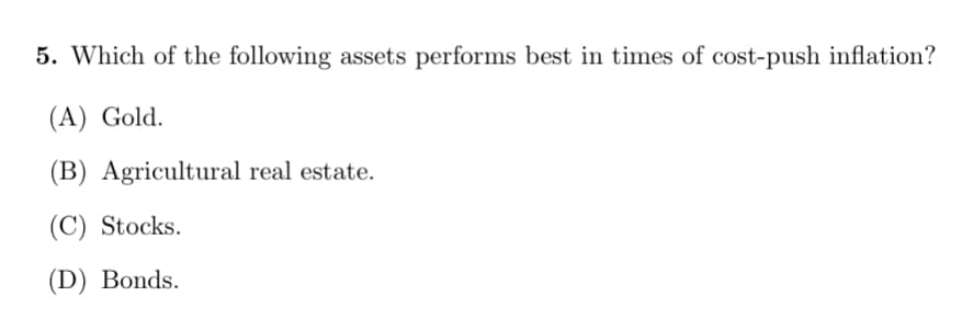 5. Which of the following assets performs best in times of cost-push inflation?
(A) Gold.
(B) Agricultural real estate.
(C) Stocks.
(D) Bonds.
