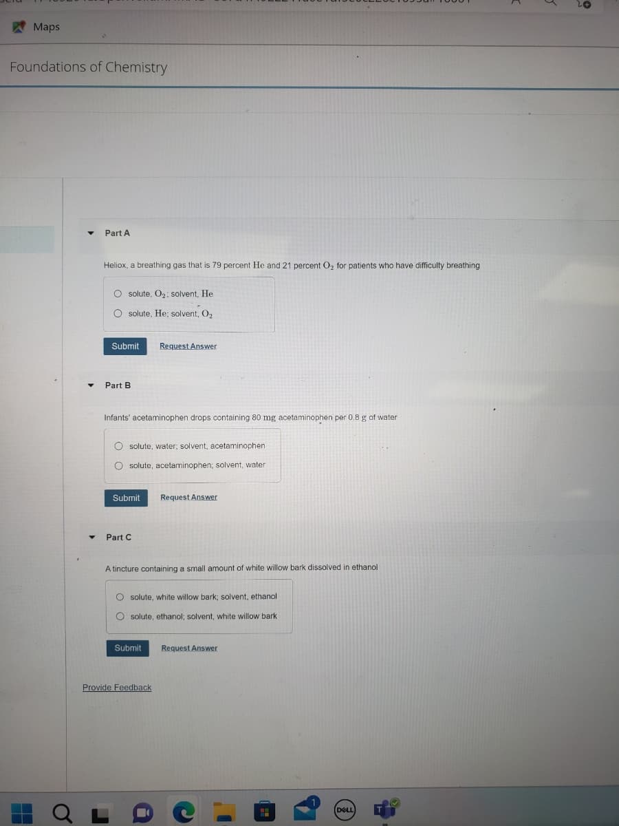 Maps
Foundations of Chemistry
H
O
Part A
Heliox, a breathing gas that is 79 percent He and 21 percent O₂ for patients who have difficulty breathing
O solute, O₂; solvent, He
O solute, He; solvent, O₂
Submit
Part B
Infants' acetaminophen drops containing 80 mg acetaminophen per 0.8 g of water
O solute, water; solvent, acetaminophen
O solute, acetaminophen; solvent, water
Submit
Part C
Request Answer
A tincture containing a small amount of white willow bark dissolved in ethanol
Submit
Request Answer
O solute, white willow bark; solvent, ethanol
Osolute, ethanol; solvent, white willow bark.
Provide Feedback
Request Answer
C
I'
H
DELL
6