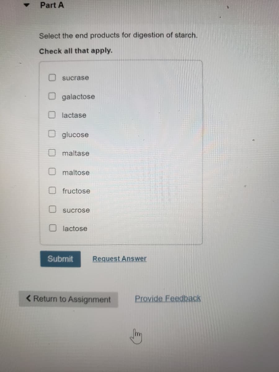 Part A
Select the end products for digestion of starch.
Check all that apply.
sucrase
galactose
lactase
glucose
maltase
maltose
fructose
sucrose
lactose
Submit
Request Answer
< Return to Assignment
Provide Feedback