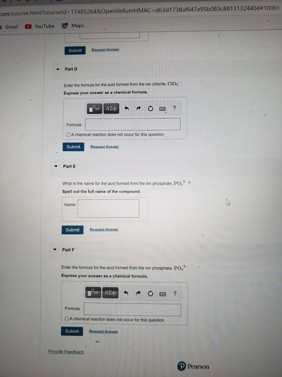 com/course.html?courseld=17485264&OpenVellumHMAC=d63d1738af647e95b083c88131324404#10001
Gmail
YouTube
Maps
Submit Request Answer
Part D
Enter the formula for the acid formed from the ion chlorite, ClO₂.
Express your answer as a chemical formula.
Formula:
A chemical reaction does not occur for this question.
Submit Request Answer
Part E
Name:
ΑΣΦ
What is the name for the acid formed from the ion phosphate, PO4³ ?
Spell out the full name of the compound.
Submit Request Answer
Part F
Enter the formula for the acid formed from the ion phosphate, PO43-.
Express your answer as a chemical formula.
Submit
Formula:
A chemical reaction does not occur for this question.
Provide Feedback
ΑΣΦ
?
Request Answer
?
P Pearson