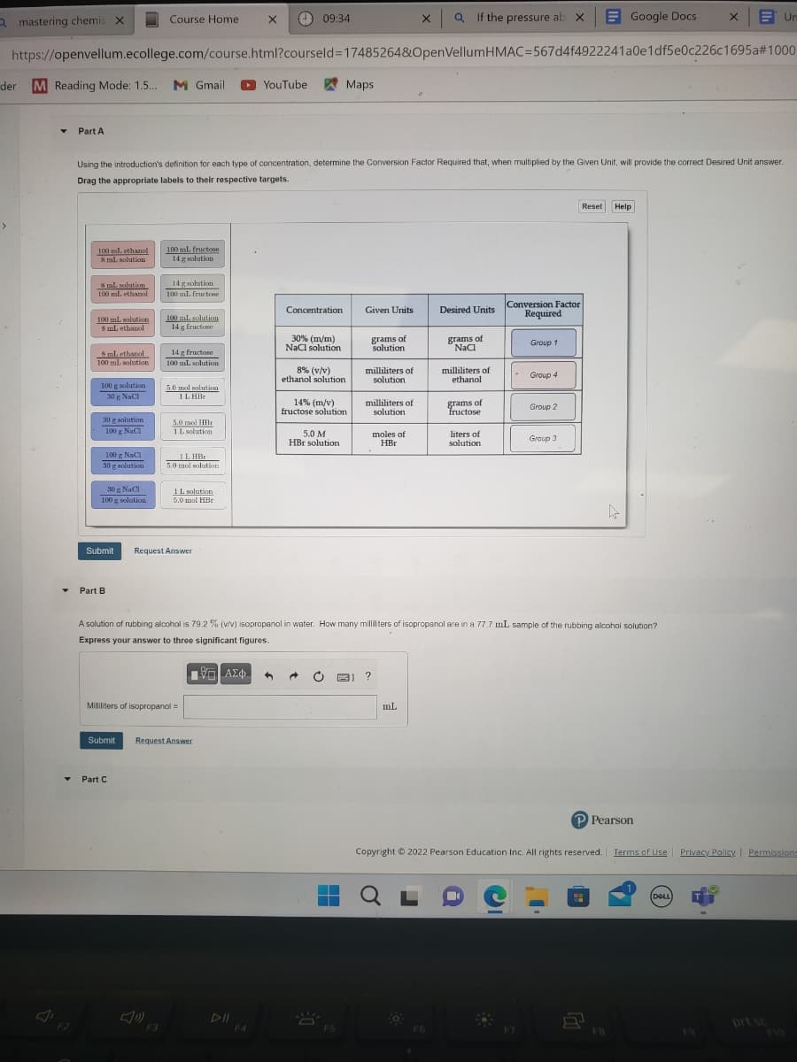 a mastering chemis X
der
M Reading Mode: 1.5... M Gmail
▾
Part A
F2
https://openvellum.ecollege.com/course.html?courseld=17485264&OpenVellumHMAC-567d4f4922241a0e1df5e0c226c1695a#1000
100 ml. ethanol
8 ml solution
8 ml solution
100
ml. ethanol
100 ml solution
8 mL ethanol
8 mL ethanol
100 ml solution
100 g solution
30 g NaCl
30 g solution
100 g NaC1
Using the introduction's definition for each type of concentration, determine the Conversion Factor Required that, when multiplied by the Given Unit, will provide the correct Desired Unit answer.
Drag the appropriate labels to their respective targets.
100 g NaCl
30 r solution
30 g solution
30g NaCl
100 g solution
Course Home. X
Submit
Part B
100 mL fructose
14 g solution
▼ Part C
14 g solution
100 mL fructose
100 mL solution
14 g fructose
14 g fructose
100 mL solution
5.0 mol solution
1 LHBr
5.0 mol HBr
1 L solution.
1L HBr
FO
5.0 mol solution
1 L solution
5.0 mol HBr
Request Answer
Milliliters of isopropanol =
Submit Request Answer
09:34
YouTube
F4
Concentration
30% (m/m)
NaCl solution
8% (v/v)
ethanol solution
14% (m/v)
fructose solution
Maps
5.0 M
HBr solution
Given Units
grams of
solution
milliliters of
solution
milliliters of
solution
moles of
HBr
?
X Q If the pressure ab X
mL
Q
Desired Units
grams of
NaCl
F6
milliliters of
ethanol
grams of
fructose
liters of
solution
A solution of rubbing alcohol is 79.2 % (v/v) isopropanol in water. How many milliliters of isopropanol are in a 77.7 mL sample of the rubbing alcohol solution?
Express your answer to three significant figures.
ΕΞΙ ΑΣΦ 4
Conversion Factor
Required
Group 1
-
Group 4
Group 2
Google Docs
Group 3
Reset Help
hr
P Pearson
Copyright © 2022 Pearson Education Inc. All rights reserved. Terms of Use Privacy Policy | Permissions
x
Un
DELL
9