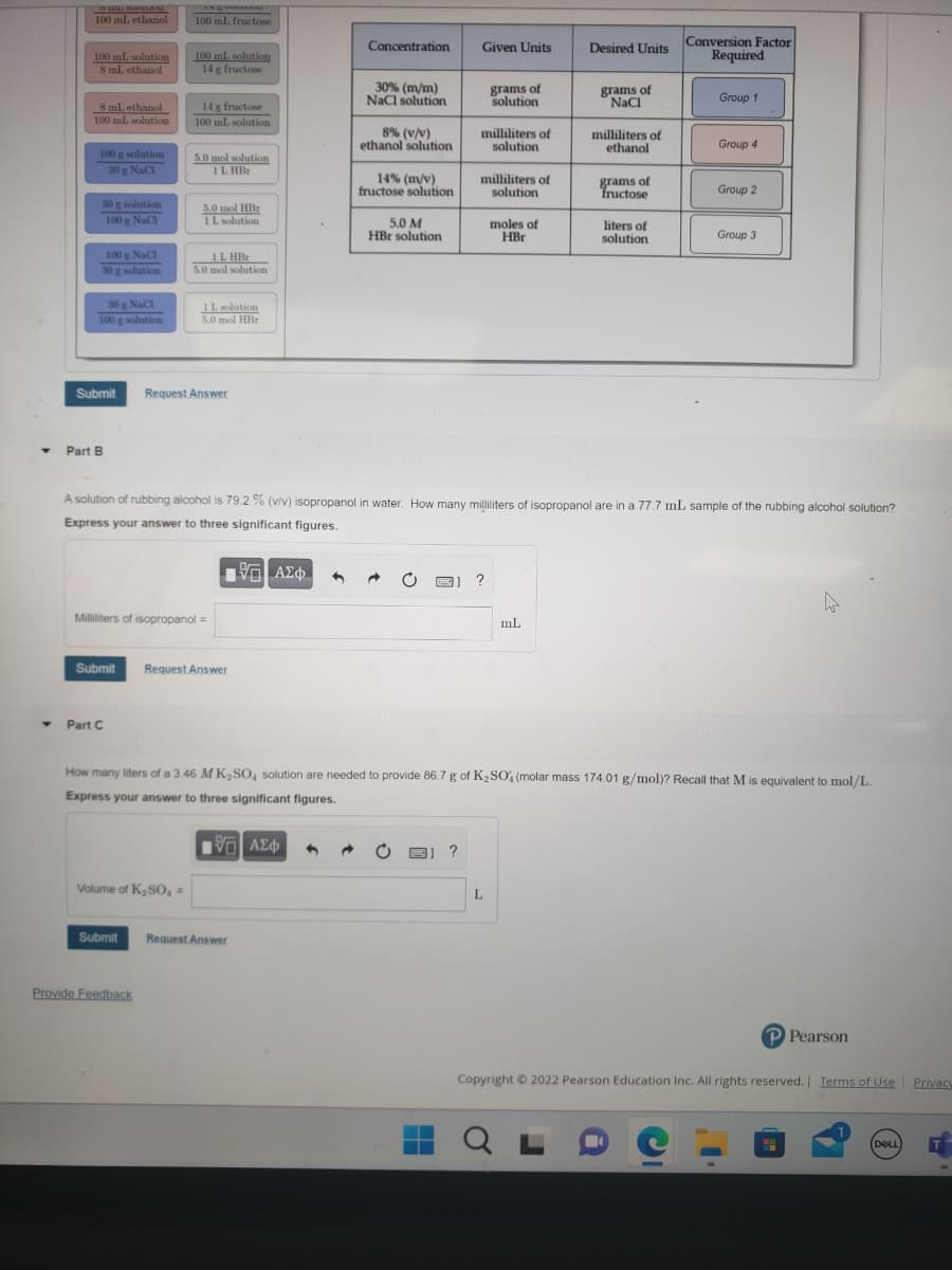 Y
Y
HIE SORGERON
100 mL ethanol
100 mL solution
8 ml ethanol
8 mL ethanol
100 mL solution
100 g solution
30 g NaCl
30 g solution
100 g NaC1
100 g NaCl
30 g solution
30 g NaCl
100 g solution
Part B
Submit
100 ml. fructose
Part C
100 mL solution
14 g fructose
14 g fructose
100 mL solution
Submit Request Answer
5.0 mol solution
1 LHBr
Volume of K₂SO4 =
5.0 mol HBr
1 L solution
Provide Feedback
1 LHBr
5.0 mol solution
Milliliters of isopropanol =
1 L solution
5.0 mol HBr
Request Answer
Concentration
Submit Request Answer
30% (m/m)
NaCl solution
8% (v/v)
ethanol solution
14% (m/v)
fructose solution
5.0 M
HBr solution
Fak
Given Units
?
milliliters of
solution
grams of
solution
milliliters of
solution
?
moles of
HBr
A solution of rubbing alcohol is 79.2 % (v/v) isopropanol in water. How many milliliters of isopropanol are in a 77.7 mL sample of the rubbing alcohol solution?
Express your answer to three significant figures.
195| ΑΣΦ ←
L
mL
Desired Units
grams of
NaCl
milliliters of
ethanol
QL
grams of
fructose
liters of
solution
How many liters of a 3.46 MK₂SO4 solution are needed to provide 86.7 g of K₂SO4 (molar mass 174.01 g/mol)? Recall that M is equivalent to mol/L.
Express your answer to three significant figures.
195| ΑΣΦ 4
Conversion Factor
Required
Group 1
Group 4
-
Group 2
Group 3
Copyright © 2022 Pearson Education Inc. All rights reserved. | Terms of Use
P Pearson
DELL
Privacy