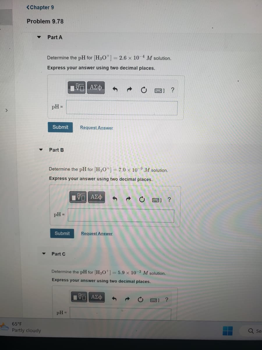 >
<Chapter 9
Problem 9.78
▼ Part A
65°F
Partly cloudy
Determine the pH for [H3O+] = 2.6 x 10-4 M solution.
Express your answer using two decimal places.
pH =
Submit
Part B
pH =
Determine the pH for [H3O+] = 7.0 x 109 M solution.
Express your answer using two decimal places.
IVE ΑΣΦ
Submit
Part C
15] ΑΣΦ
Request Answer
pH =
Request Answer
C
Determine the pH for [H3O+] = 5.9 x 10-2 M solution.
Express your answer using two decimal places.
VG ΑΣΦ
B] ?
?
?
Sea