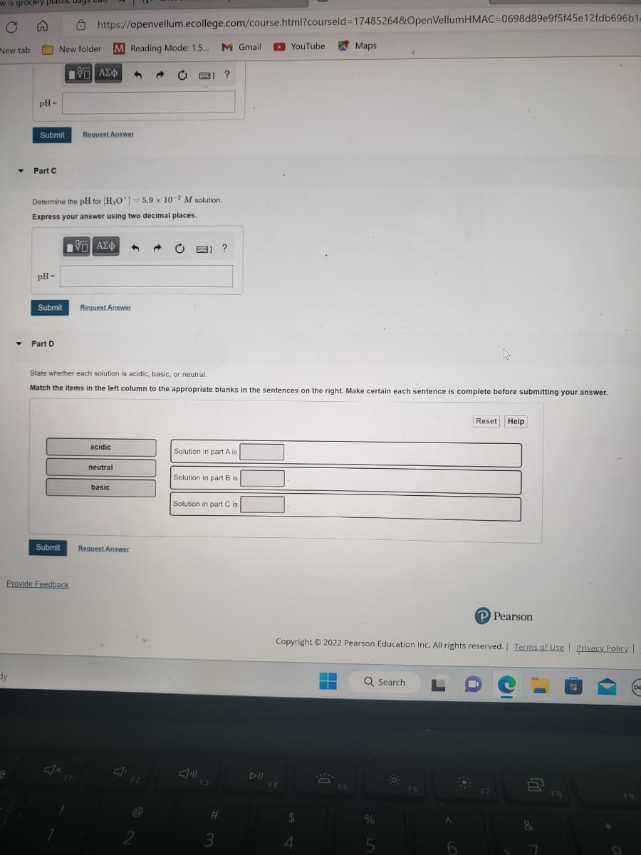 w is grocery plastic bags
C S
New tab
dy
▼
A
pH =
Submit
Part C
pH =
New folder M Reading Mode: 1.5... M Gmail
IVE ΑΣΦ 3
Determine the pH for [H3O+] = 5.9 x 10-2 M solution.
Express your answer using two decimal places.
Submit
Part D
Provide Feedback
https://openvellum.ecollege.com/course.html?courseld=17485264&OpenVellumHMAC-0698d89e9f5f45e12fdb696b1.
Submit
Request Answer
IVE ΑΣΦ 1 → C B)
F1
Request Answer
State whether each solution is acidic, basic, or neutral.
Match the items in the left column to the appropriate blanks in the sentences on the right. Make certain each sentence is complete before submitting your answer.
acidic
neutral
basic
Request Answer
F2
@
2
?
Solution in part A is
?
Solution in part B is
F3
Solution in part C is
#
3
YouTube
F4
4
Maps
Copyright © 2022 Pearson Education Inc. All rights reserved. | Terms of Use | Privacy Policy |
▬
F5
Q Search
%
5
-0
F6
A
Reset Help
6
P Pearson
F7
-
&
7
FB
D