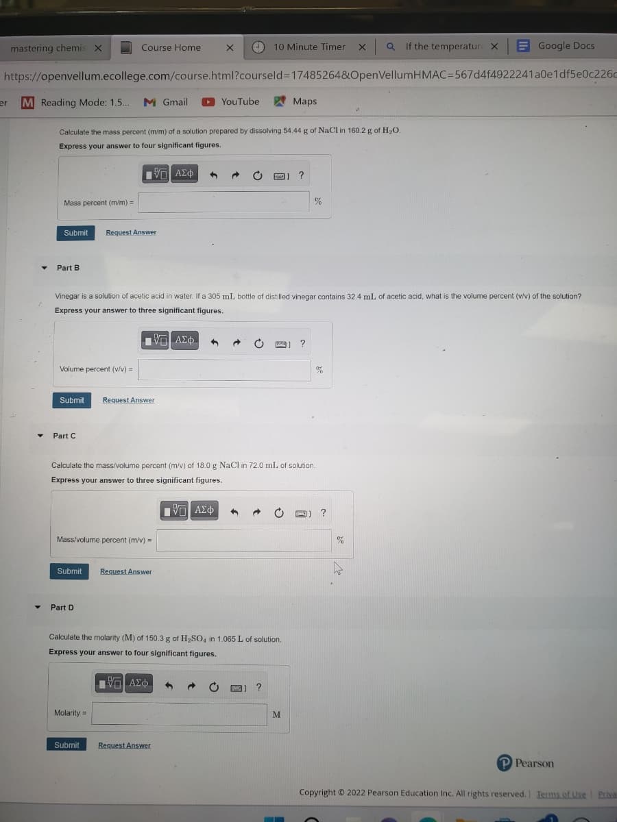 mastering chemis X
er
M Reading Mode: 1.5... M Gmail
▼
https://openvellum.ecollege.com/course.html?courseld=17485264&OpenVellumHMAC-567d4f4922241a0e1df5e0c226c
Mass percent (m/m) =
Submit Request Answer
Part B
Volume percent (v/v) =
Course Home
Calculate the mass percent (m/m) of a solution prepared by dissolving 54.44 g of NaCl in 160.2 g of H₂O.
Express your answer to four significant figures.
—| ΑΣΦ
Submit
Part C
Submit
Mass/volume percent (m/v) =
Part D
Request Answer
Vinegar is a solution of acetic acid in water. If a 305 mL bottle of distilled vinegar contains 32.4 mL of acetic acid, what is the volume percent (v/v) of the solution?
Express your answer to three significant figures.
197| ΑΣΦ
Molarity =
X
10 Minute Timer
(
Request Answer
YouTube
π— ΑΣΦ.
Calculate the mass/volume percent (m/v) of 18.0 g NaCl in 72.0 mL of solution.
Express your answer to three significant figures.
IVE ΑΣΦ 1
Submit Request Answer
Calculate the molarity (M) of 150.3 g of H₂SO4 in 1.065 L of solution.
Express your answer to four significant figures.
?
www
EM
?
Maps
M
%
—
x QIf the temperature X
07
%
?
Google Docs
%
P Pearson
Copyright © 2022 Pearson Education Inc. All rights reserved. Terms of Use | Priva