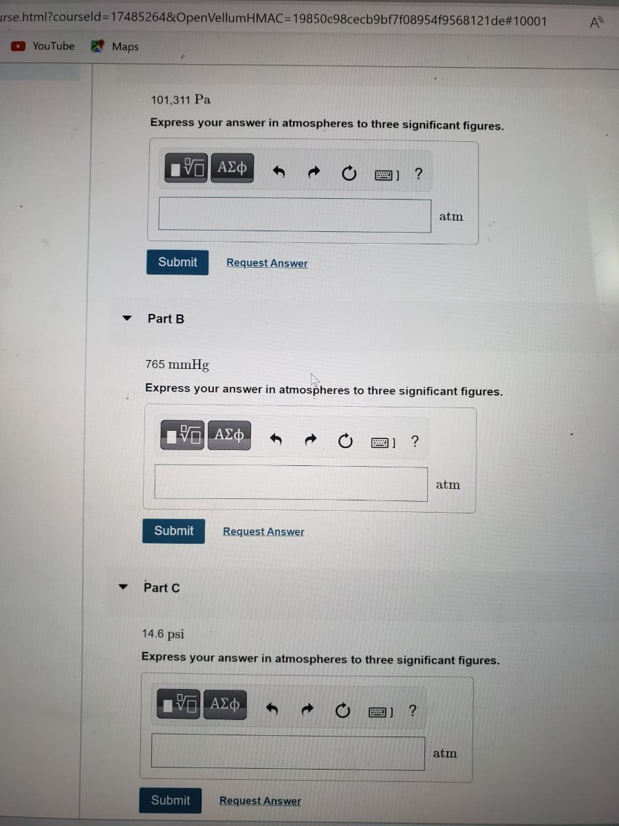 urse.html?courseld=17485264&OpenVellumHMAC=19850c98cecb9bf7f08954f9568121de#10001
▸YouTube
Maps
101,311 Pa
Express your answer in atmospheres to three significant figures.
VE ΑΣΦ
Submit
Part B
15. ΑΣΦ
Submit
Part C
Request Answer
765 mmHg
Express your answer in atmospheres to three significant figures.
Submit
Request Answer
—| ΑΣΦ
→
?
Request Answer
B) ?
14.6 psi
Express your answer in atmospheres to three significant figures.
atm
?
atm
atm
A