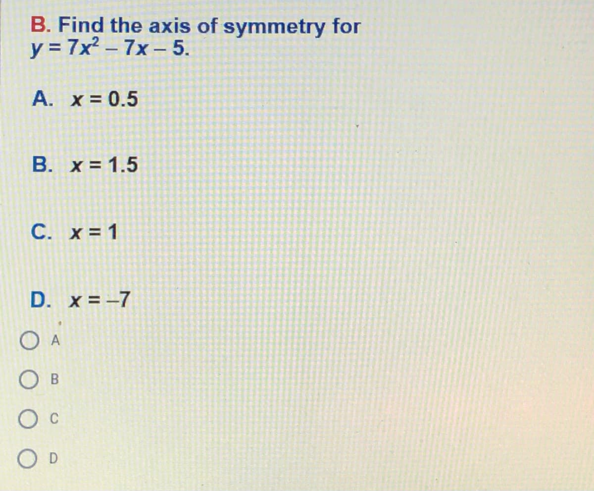 B. Find the axis of symmetry for
y = 7x - 7x - 5.
A. x = 0.5
B. x = 1.5
C. x = 1
D. x = -7
O A
O B
C
O D
