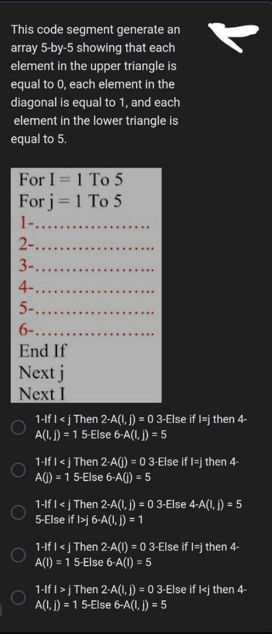 This code segment generate an
array 5-by-5 showing that each
element in the upper triangle is
equal to 0, each element in the
diagonal is equal to 1, and each
element in the lower triangle is
equal to 5.
For I 1 To 5
For j = 1 To 5
1-.......
2-..
3-..
4-..
5-.
6-....
End If
Next j
Next I
O
1-If I <j Then 2-A(1, j) = 0 3-Else if I=j then 4-
A(1, j) = 1 5-Else 6-A(1, j) = 5
1-If I <j Then 2-A(j) = 0 3-Else if I=j then 4-
A(j) = 1 5-Else 6-A(j) = 5
= 5
1-If I <j Then 2-A(1, j) = 0 3-Else 4-A(I, j) =
5-Else if I>j 6-A(I, j) = 1
1-If I <j Then 2-A(1) = 0 3-Else if I-j then 4-
A(1) = 1 5-Else 6-A(I) = 5
1-If I > j Then 2-A(1, j) = 0 3-Else if I<j then 4-
A(1, j) = 1 5-Else 6-A(I, j) = 5