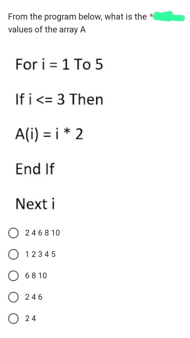 From the program below, what is the *
values of the array A
For i = 1 To 5
If i <= 3 Then
A(i)=i* 2
End If
Next i
O246810
O 12345
O 6810
O246
O24