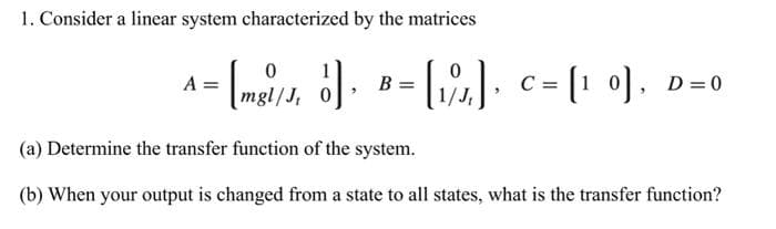 1. Consider a linear system characterized by the matrices
0
0
A= [mg/1 ] = [1], C= [10], D=0
mgl/J, 0
(a) Determine the transfer function of the system.
(b) When your output is changed from a state to all states, what is the transfer function?