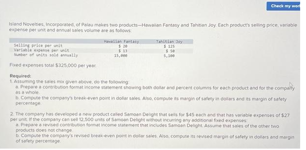 Island Novelties, Incorporated, of Palau makes two products-Hawailan Fantasy and Tahitian Joy. Each product's selling price, variable
expense per unit and annual sales volume are as follows:
Selling price per unit
Variable expense per unit
Number of units sold annually
Fixed expenses total $325,000 per year
Hawaiian Fantasy
$ 20
$13
15,000
Check my wor
Tahitian Joy
$ 125
$ 50
5,100
Required:
1. Assuming the sales mix given above, do the following
a. Prepare a contribution format income statement showing both dollar and percent columns for each product and for the comparty
as a whole.
b. Compute the company's break-even point in dollar sales. Also, compute its margin of safety in dollars and its margin of safety
percentage
2. The company has developed a new product called Samoan Delight that sells for $45 each and that has variable expenses of $27
per unit. If the company can sell 12,500 units of Samoan Delight without incurring any additional fixed expenses:
a. Prepare a revised contribution format income statement that includes Samoan Delight. Assume that sales of the other two
products does not change
b. Compute the company's revised break-even point in dollar sales. Also, compute its revised margin of safety in dollars and margin
of safety percentage