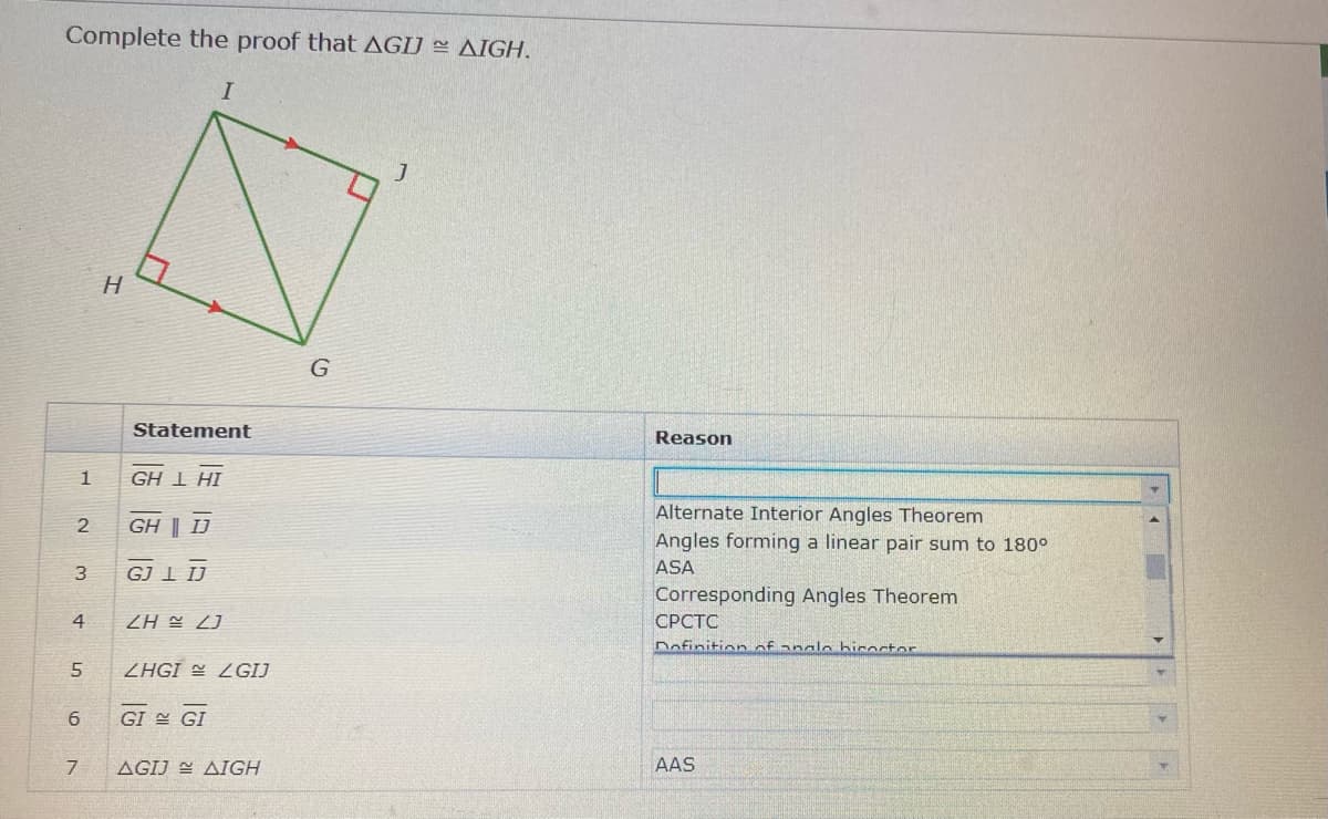 Complete the proof that AGIJ AIGH.
I
G
Statement
Reason
1
GH 1 HI
Alter
Interior Angles Theorem
GH | J
Angles forming a linear pair sum to 180°
3
GJ 1 IJ
ASA
Corresponding Angles Theorem
CPCTC
4
ZA 2J
Dofinition of angl hicoctor
5
ZHGI = 2GIJ
GI = GI
7
AGIJ = AIGH
AAS
