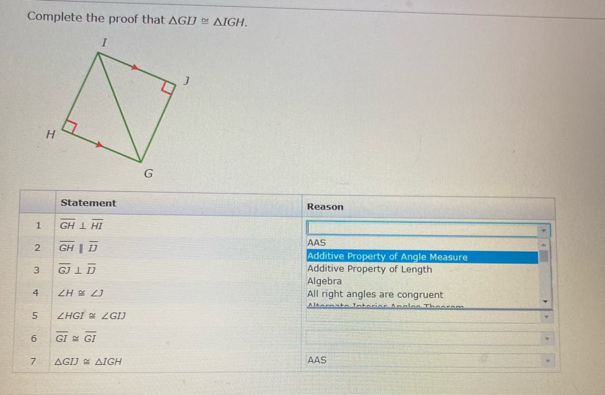 Complete the proof that AGIJ AIGH.
H.
Statement
Reason
GH 1 HI
AAS
GH | IJ
Additive Property of Angle Measure
Additive Property of Length
Algebra
All right angles are congruent
3
GJ I IJ
4
[7 H7
Altornato Tntorior Analos Thaorem
ZHGI = ZGIJ
GI GI
AGIJ E AIGH
AAS
6,
