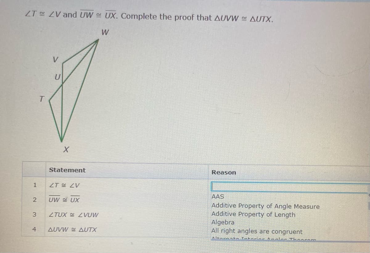 ZT ZV and UW UX. Complete the proof that AUVW AUTX.
W
Statement
Reason
ZT N ZV
AAS
UW UX
Additive Property of Angle Measure
Additive Property of Length
Algebra
All right angles are congruent
3
ZTUX E 2VUW
4
AUVW = AUTX
Altornata Intariar Amalan Thoaram
