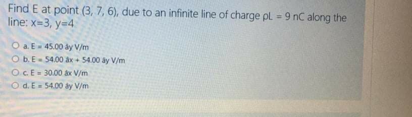 Find E at point (3, 7, 6), due to an infinite line of charge pL = 9 nC along the
line: x=3, y=4
%3D
O a. E = 45.00 ây V/m
O b. E = 54.00 âx + 54.00 ây V/m
O C.E = 30.00 âx V/m
%3D
%3!
O d. E = 54.00 ây V/m
