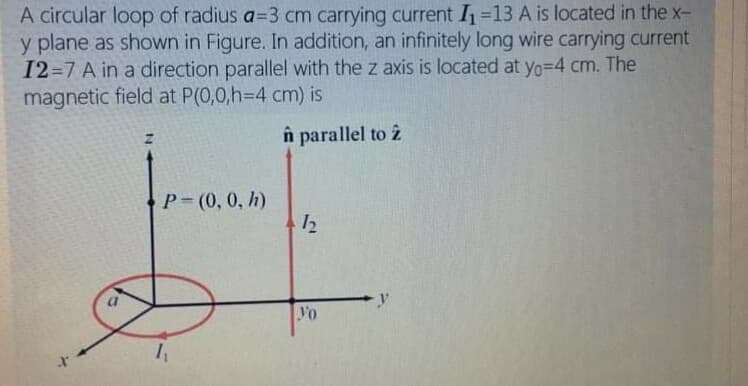 A circular loop of radius a=3 cm carrying current I=13 A is located in the x-
y plane as shown in Figure. In addition, an infinitely long wire carrying current
12=7 A in a direction parallel with the z axis is located at yo=D4 cm. The
magnetic field at P(0,0,H3D4 cm) is
n parallel to ż
Р- (0, 0, h)
Vo
