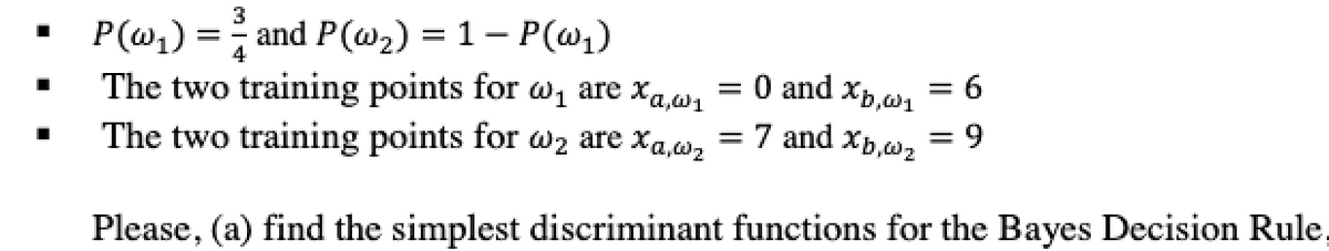 P(w,) = and P(w2) = 1 – P(w1)
The two training points for w1 are xa,w1
The two training points for w2 are xa,w, = 7 and xp,w2
O and xp.w, = 6
= 9
Please, (a) find the simplest discriminant functions for the Bayes Decision Rule,
