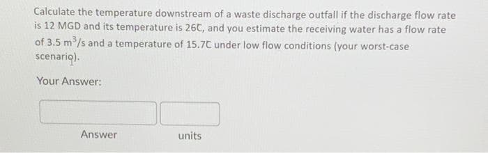 Calculate the temperature downstream of a waste discharge outfall if the discharge flow rate
is 12 MGD and its temperature is 26C, and you estimate the receiving water has a flow rate
of 3.5 m /s and a temperature of 15.7C under low flow conditions (your worst-case
scenario).
Your Answer:
Answer
units
