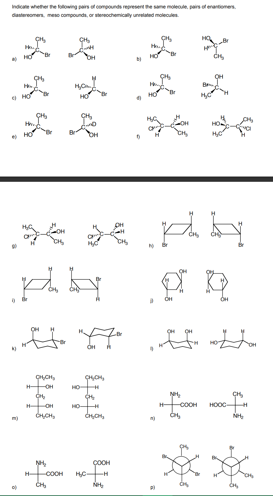 Indicate whether the following pairs of compounds represent the same molecule, pairs of enantiomers,
diastereomers, meso compounds, or stereochemically unrelated molecules.
CH3
CH3
CH3
HO
Br
Br
HO
b)
Br
HO
a)
Br
ОН
ČH3
CH3
ÇH3
OH
Hu.
Br.
Br
HO
d)
Br
H.
HO
'Br
НО
H,C
c)
ÇH3
CH3
H
HO
CH3
ОН
CAC
f)
НО
Br
Br
OH
CH3
H3C
H.
e)
H
H
H
H3C
OH
ОН
CAC.
CH3
CH
CH3
H3C
CH3
9)
H
h)
Br
Br
OH
OH
Br
CH
H
i)
Br
j)
ОН
OH
ОН
H
H.
ОН
OH
-Br
-Br
HO
OH
ОН
k)
1)
CH,CH3
CH,CH3
OH
HO-
CH2
CH2
NH2
CH3
OH
HO
H-
-СООН
НООС
ČHĄCH3
ČH,CH3
ČH3
NH2
m)
n)
CH3
Br
Br.
Br
NH,
СООН
H-
-СООН
H3C-
-H
Br
CH3
ČH3
NH2
ČH3
ČH3
o)
p)
