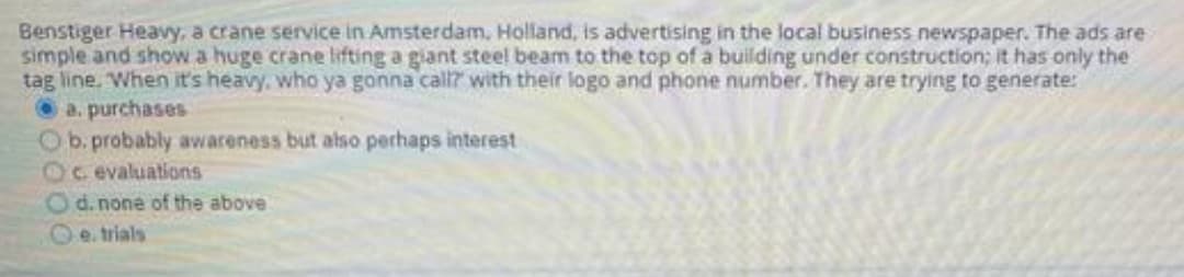 Benstiger Heavy, a crane service in Amsterdam, Holland, is advertising in the local business newspaper. The ads are
simple and show a huge crane lifting a giant steel beam to the top of a building under construction; it has only the
tag line. When it's heavy. who ya gonna call? with their logo and phone number. They are trying to generate:
O a. purchases
Ob. probably awaceness but also perhaps interest
Oc evaluations
Od.none of the above
Oe. trials
