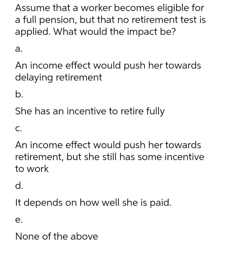 Assume that a worker becomes eligible for
a full pension, but that no retirement test is
applied. What would the impact be?
а.
An income effect would push her towards
delaying retirement
b.
She has an incentive to retire fully
С.
An income effect would push her towards
retirement, but she still has some incentive
to work
d.
It depends on how well she is paid.
е.
None of the above
