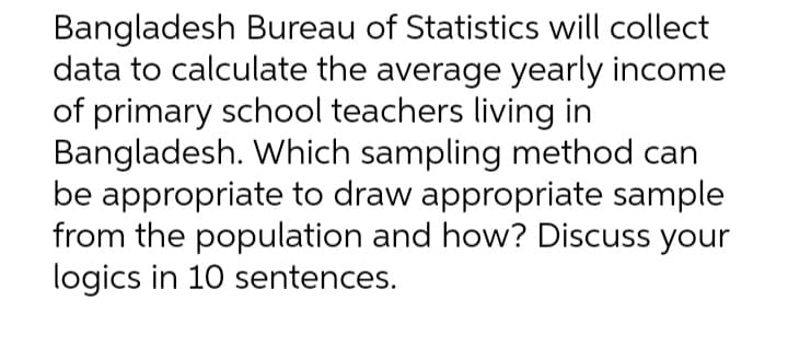 Bangladesh Bureau of Statistics will collect
data to calculate the average yearly income
of primary school teachers living in
Bangladesh. Which sampling method can
be appropriate to draw appropriate sample
from the population and how? Discuss your
logics in 10 sentences.
