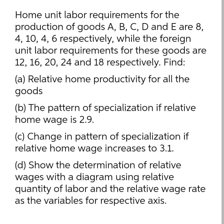 Home unit labor requirements for the
production of goods A, B, C, D and E are 8,
4, 10, 4, 6 respectively, while the foreign
unit labor requirements for these goods are
12, 16, 20, 24 and 18 respectively. Find:
(a) Relative home productivity for all the
goods
(b) The pattern of specialization if relative
home wage is 2.9.
(c) Change in pattern of specialization if
relative home wage increases to 3.1.
(d) Show the determination of relative
wages with a diagram using relative
quantity of labor and the relative wage rate
as the variables for respective axis.
