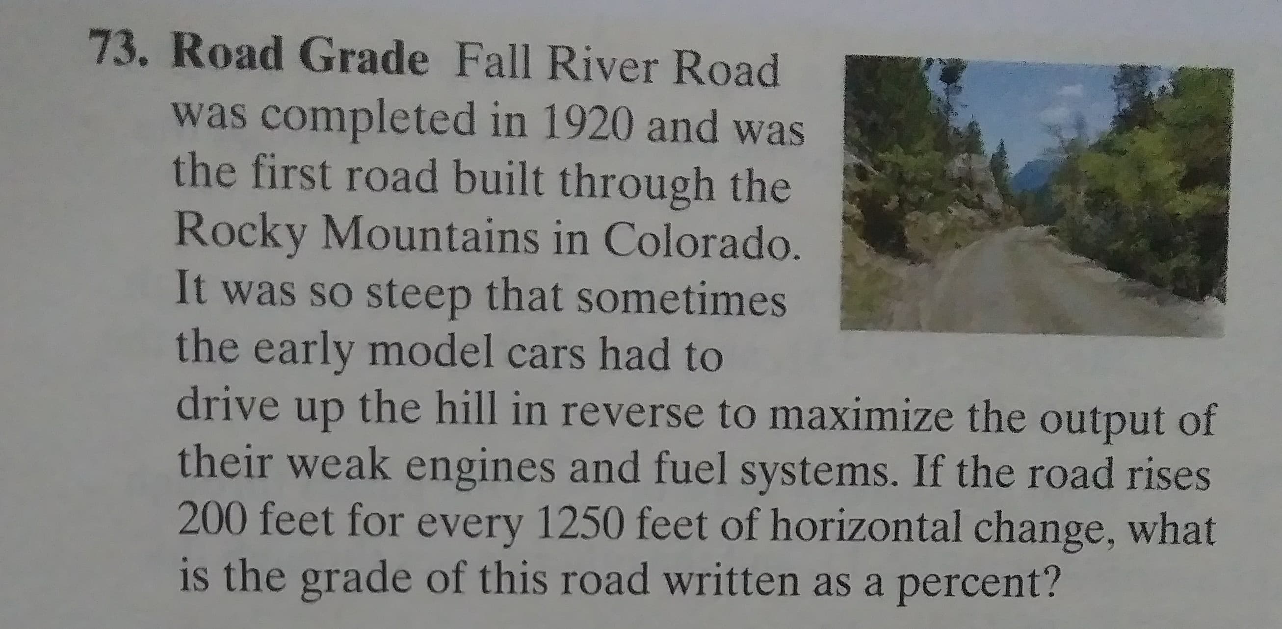 Road Grade Fall River Road
was completed in 1920 and was
the first road built through the
Rocky Mountains in Colorado.
It was so steep that sometimes
the early model cars had to
drive up the hill in reverse to maximize the output of
their weak engines and fuel systems. If the road rises
200 feet for every 1250 feet of horizontal change, what
is the grade of this road written as a percent?
