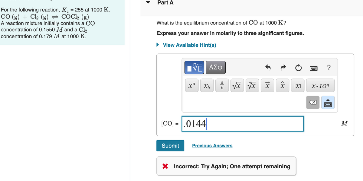 Part A
For the following reaction, K. = 255 at 1000 K.
CO (g) + Cl2 (g) = COCl2 (g)
A reaction mixture initially contains a CO
concentration of 0.1550 M and a Cl2
concentration of 0.179 M at 1000 K.
What is the equilibrium concentration of CO at 1000 K?
Express your answer in molarity to three significant figures.
• View Available Hint(s)
?
Xb
X
|X|
X•10"
[CO] = |.0144
M
%3D
Submit
Previous Answers
* Incorrect; Try Again; One attempt remaining
18
