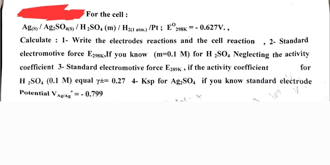 For the cell :
Ag(s)/Ag2SO4(s) / H₂SO4 (m) / H₂(1
/Pt; E 298K = - 0.627V.,
Calculate 1- Write the electrodes reactions and the cell reaction
atm.)
9
2- Standard
electromotive force E298K, If you know (m=0.1 M) for H2SO4 Neglecting the activity
coefficient 3- Standard electromotive force E289K, if the activity coefficient
for
H2SO4 (0.1 M) equal y= 0.27 4- Ksp for Ag₂SO4 if you know standard electrode
Potential Vag/Ag = -0.799