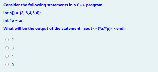 Consider the following statements in a C++ program.
int a[] = {2, 3,4,5,6};
int *p = a;
What will be the output of the statement cout<<(*a/*p)<<endl;
O 2
3
O 1
