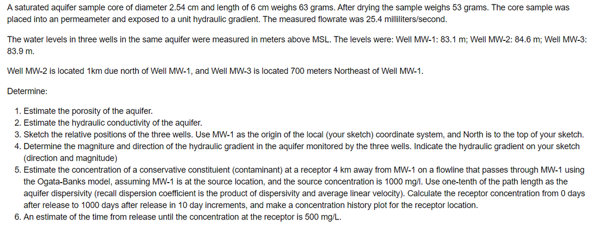 A saturated aquifer sample core of diameter 2.54 cm and length of 6 cm weighs 63 grams. After drying the sample weighs 53 grams. The core sample was
placed into an permeameter and exposed to a unit hydraulic gradient. The measured flowrate was 25.4 milliliters/second.
The water levels in three wells in the same aquifer were measured in meters above MSL. The levels were: Well MW-1: 83.1 m; Well MW-2: 84.6 m; Well MW-3:
83.9 m.
Well MW-2 is located 1km due north of Well MW-1, and Well MW-3 is located 700 meters Northeast of Well MW-1.
Determine:
1. Estimate the porosity of the aquifer.
2. Estimate the hydraulic conductivity of the aquifer.
3. Sketch the relative positions of the three wells. Use MW-1 as the origin of the local (your sketch) coordinate system, and North is to the top of your sketch.
4. Determine the magniture and direction of the hydraulic gradient in the aquifer monitored by the three wells. Indicate the hydraulic gradient on your sketch
(direction and magnitude)
5. Estimate the concentration of a conservative constituient (contaminant) at a receptor 4 km away from MW-1 on a flowline that passes through MW-1 using
the Ogata-Banks model, assuming MW-1 is at the source location, and the source concentration is 1000 mg/l. Use one-tenth of the path length as the
aquifer dispersivity (recall dispersion coefficient is the product of dispersivity and average linear velocity). Calculate the receptor concentration from 0 days
after release to 1000 days after release in 10 day increments, and make a concentration history plot for the receptor location.
6. An estimate of the time from release until the concentration at the receptor is 500 mg/L.