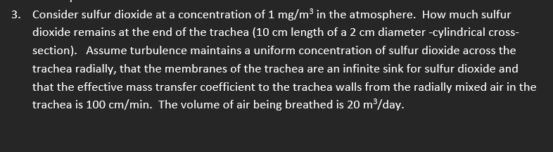 3. Consider sulfur dioxide at a concentration of 1 mg/m³ in the atmosphere. How much sulfur
dioxide remains at the end of the trachea (10 cm length of a 2 cm diameter -cylindrical cross-
section). Assume turbulence maintains a uniform concentration of sulfur dioxide across the
trachea radially, that the membranes of the trachea are an infinite sink for sulfur dioxide and
that the effective mass transfer coefficient to the trachea walls from the radially mixed air in the
trachea is 100 cm/min. The volume of air being breathed is 20 m³/day.