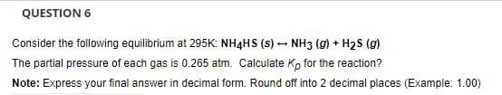 QUESTION 6
Consider the following equilibrium at 295K: NH4HS (s) - NH3 (g) + H2S (g)
The partial pressure of each gas is 0.265 atm. Calculate K, for the reaction?
Note: Express your final answer in decimal form. Round off into 2 decimal places (Example: 1.00)
