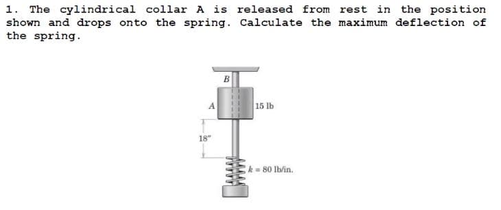 1. The cylindrical collar A is released from rest in the position
shown and drops onto the spring. Calculate the maximum deflection of
the spring.
B
15 lb
k = 80 lb/in.
A
18"