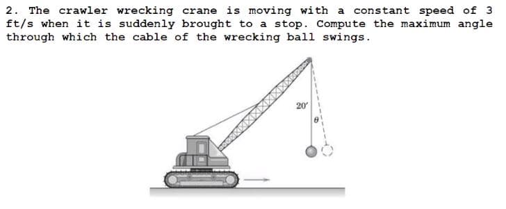 2. The crawler wrecking crane is moving with a constant speed of 3
ft/s when it is suddenly brought to a stop. Compute the maximum angle
through which the cable of the wrecking ball swings.
20′