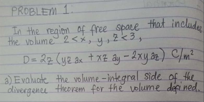 PROBLEM 1
In the region of free space that includes
the volume 2<x, y, z <3,
D = 2z (yz ax + x² ây - 2xy az ) C/m²
a) Evaluate the volume-integral side of the
divergence theorem for the volume defined.