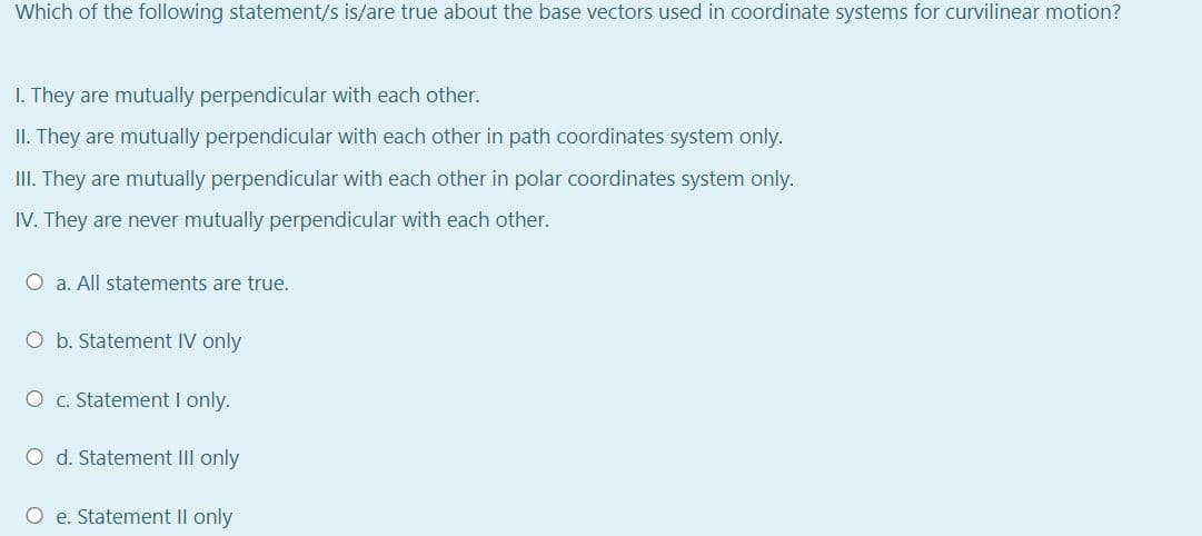 Which of the following statement/s is/are true about the base vectors used in coordinate systems for curvilinear motion?
1. They are mutually perpendicular with each other.
II. They are mutually perpendicular with each other in path coordinates system only.
III. They are mutually perpendicular with each other in polar coordinates system only.
IV. They are never mutually perpendicular with each other.
O a. All statements are true.
O b. Statement IV only
O c. Statement I only.
O d. Statement III only
O e. Statement II only