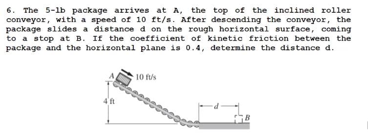 6. The 5-1b package arrives at A, the top of the inclined roller
conveyor, with a speed of 10 ft/s. After descending the conveyor, the
package slides a distance d on the rough horizontal surface, coming
to a stop at B. If the coefficient of kinetic friction between the
package and the horizontal plane is 0.4, determine the distance d.
10 ft/s
4' ft
FB