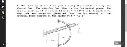 4. The 0.25 kg alider A is pushed along the circular bar by the
slotted bar. The eireular bar lies in the horizontal plane. The
angular ponition of the slotted bar is - 10t2 rad. Determine the
Bagnitude and direation (measured from the horizontal) of the
external force exerted on the elider at t- 0.2 .
