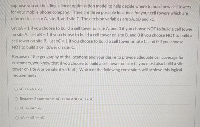 Suppose you are building a linear optimization model to help decide where to build new cell towers
for your mobile phone company. There are three possible locations for your cell towers which are
referred to as site A, site B, and site C. The decision variables are xA, XB and XC.
Let xA1 if you choose to build a cell tower on site A, and O if you choose NOT to build a cell tower
on site A. Let xB1 if you choose to build a cell tower on site B, and 0 if you choose NOT to build a
cell tower on site B. Let xC - 1 if you choose to build a cell tower on site C, and 0 if you choose
NOT to build a cell tower on site C.
Because of the geography of the locations and your desire to provide adequate cell coverage for
customers, you know that if you choose to build a cell tower on site C, you must also build a site
tower on site A or on site B (or both). Which of the following constraints will achieve this logical
requirement?
OxC <- xA+xB
O Requires 2 constraints: xC <= xA AND XC <=xB
O XC XA XB
OXA <=xB <- xC