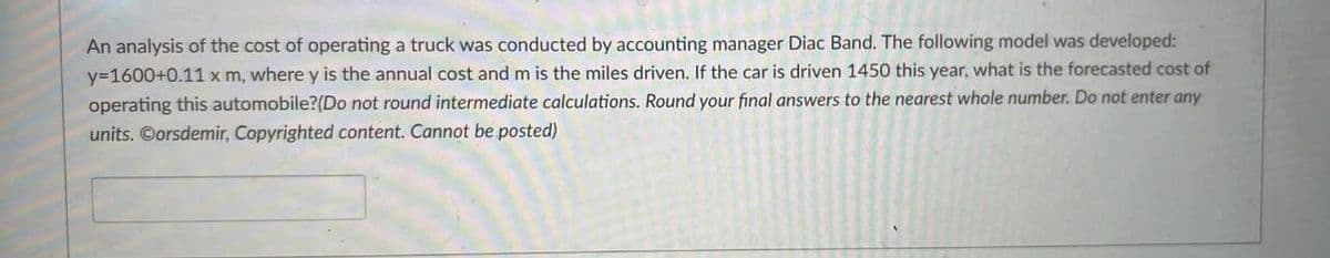 An analysis of the cost of operating a truck was conducted by accounting manager Diac Band. The following model was developed:
y=1600+0.11 x m, where y is the annual cost and m is the miles driven. If the car is driven 1450 this year, what is the forecasted cost of
operating this automobile? (Do not round intermediate calculations. Round your final answers to the nearest whole number. Do not enter any
units. Corsdemir, Copyrighted content. Cannot be posted)