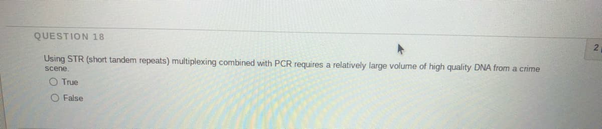 QUESTION 18
21
Using STR (short tandem repeats) multiplexing combined with PCR requires a relatively large volume of high quality DNA from a crime
scene.
O True
O False
